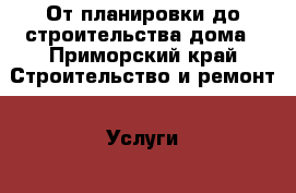 От планировки до строительства дома - Приморский край Строительство и ремонт » Услуги   . Приморский край